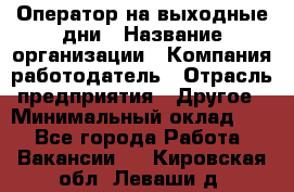 Оператор на выходные дни › Название организации ­ Компания-работодатель › Отрасль предприятия ­ Другое › Минимальный оклад ­ 1 - Все города Работа » Вакансии   . Кировская обл.,Леваши д.